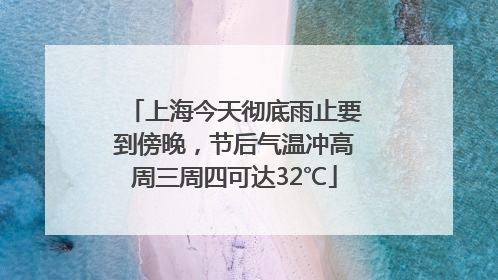 上海今天彻底雨止要到傍晚，节后气温冲高周三周四可达32℃
