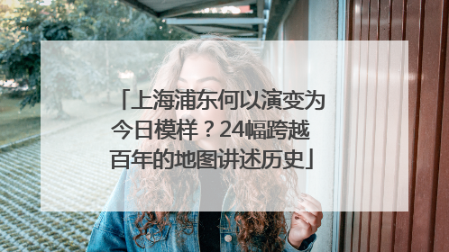 上海浦东何以演变为今日模样？24幅跨越百年的地图讲述历史