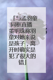 与孟羽童同框直播 董明珠称羽童对她来说是孩子，离开时确实是犯了很大的错