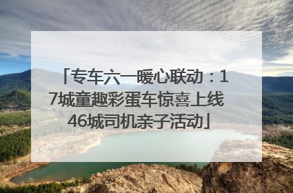 专车六一暖心联动：17城童趣彩蛋车惊喜上线 46城司机亲子活动