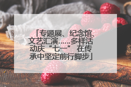 专题展、纪念馆、文艺汇演……多样活动庆“七一” 在传承中坚定前行脚步
