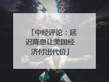 中经评论：延迟降息让美国经济付出代价
