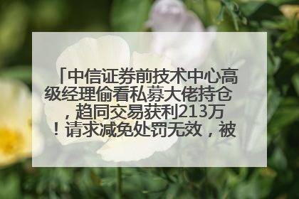 中信证券前技术中心高级经理偷看私募大佬持仓，趋同交易获利213万！请求减免处罚无效，被罚没426万