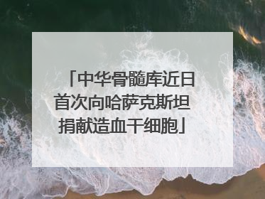 中华骨髓库近日首次向哈萨克斯坦捐献造血干细胞