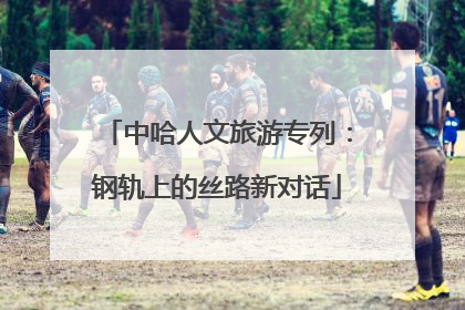 中哈人文旅游专列：钢轨上的丝路新对话