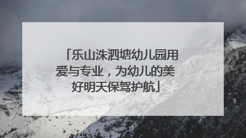 乐山洙泗塘幼儿园用爱与专业，为幼儿的美好明天保驾护航