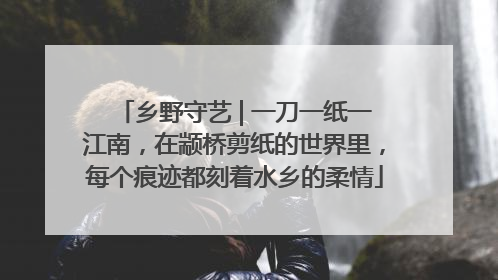 乡野守艺 | 一刀一纸一江南，在颛桥剪纸的世界里，每个痕迹都刻着水乡的柔情