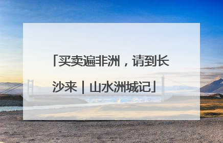 买卖遍非洲，请到长沙来｜山水洲城记