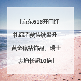 京东618开门红礼遇消费持续攀升 黄金镶钻饰品、瑞士表增长超10倍