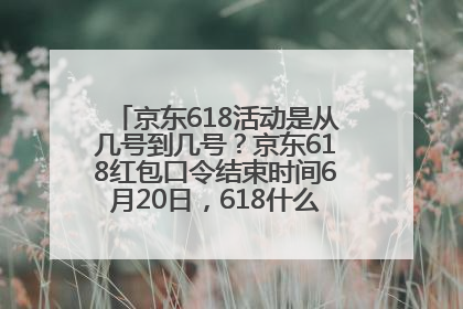 京东618活动是从几号到几号？京东618红包口令结束时间6月20日，618什么时候买最便宜