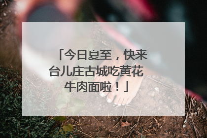 今日夏至，快来台儿庄古城吃黄花牛肉面啦！