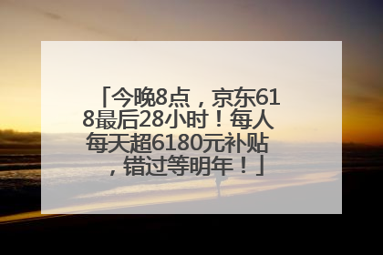 今晚8点，京东618最后28小时！每人每天超6180元补贴，错过等明年！