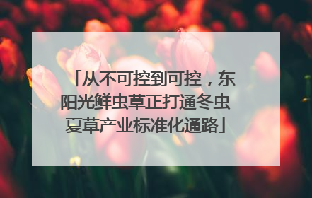 从不可控到可控，东阳光鲜虫草正打通冬虫夏草产业标准化通路