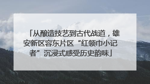 从酿造技艺到古代战道，雄安新区容东片区“红领巾小记者”沉浸式感受历史韵味