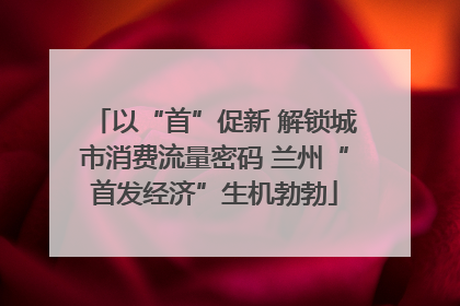 以“首”促新 解锁城市消费流量密码 兰州“首发经济”生机勃勃