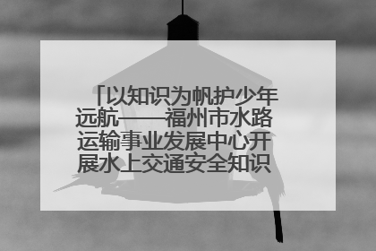 以知识为帆护少年远航——福州市水路运输事业发展中心开展水上交通安全知识进校园活动