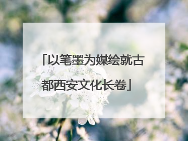 以笔墨为媒绘就古都西安文化长卷