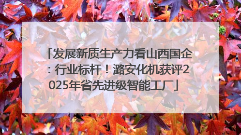 发展新质生产力看山西国企：行业标杆！潞安化机获评2025年省先进级智能工厂