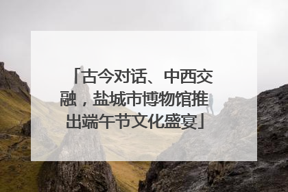 古今对话、中西交融，盐城市博物馆推出端午节文化盛宴