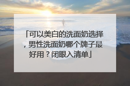 可以美白的洗面奶选择，男性洗面奶哪个牌子最好用？闭眼入清单
