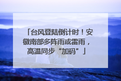 台风登陆倒计时！安徽南部多阵雨或雷雨，高温同步“加码”