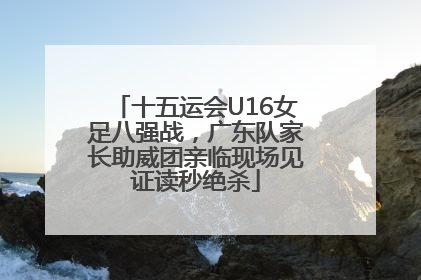 十五运会U16女足八强战，广东队家长助威团亲临现场见证读秒绝杀