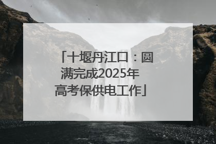 十堰丹江口：圆满完成2025年高考保供电工作