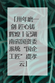 卅年磨一剑 匠心铸辉煌丨记湖南省国资委系统“国企工匠”虞孝云