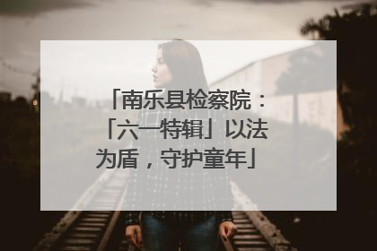 南乐县检察院：「六一特辑」以法为盾，守护童年