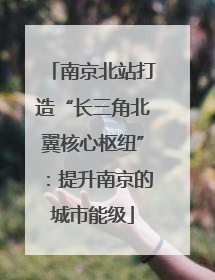 南京北站打造“长三角北翼核心枢纽”：提升南京的城市能级