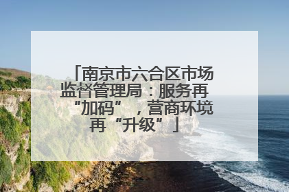 南京市六合区市场监督管理局：服务再“加码”，营商环境再“升级”