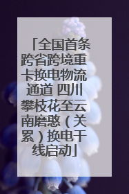 全国首条跨省跨境重卡换电物流通道 四川攀枝花至云南磨憨（关累）换电干线启动