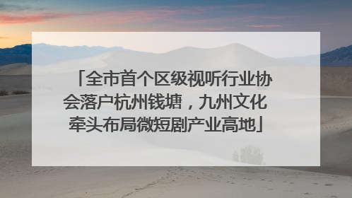 全市首个区级视听行业协会落户杭州钱塘，九州文化牵头布局微短剧产业高地