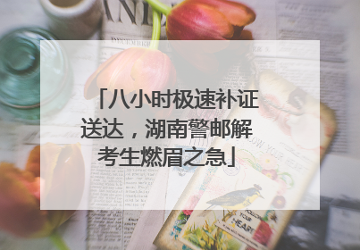 八小时极速补证送达，湖南警邮解考生燃眉之急