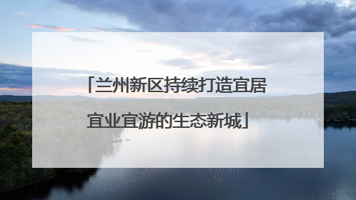 兰州新区持续打造宜居宜业宜游的生态新城