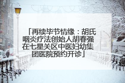 再续毕节情缘：胡氏咽炎疗法创始人胡春强在七星关区中医妇幼集团医院预约开诊
