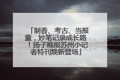 制香、考古、当报童，妙笔记录成长路！扬子晚报苏州小记者特刊焕新登场