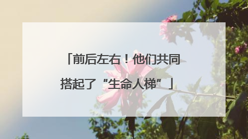 前后左右！他们共同搭起了“生命人梯”