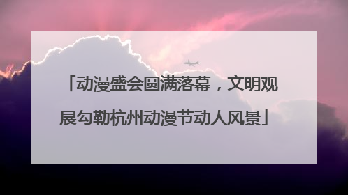 动漫盛会圆满落幕，文明观展勾勒杭州动漫节动人风景