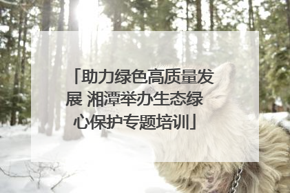 助力绿色高质量发展 湘潭举办生态绿心保护专题培训