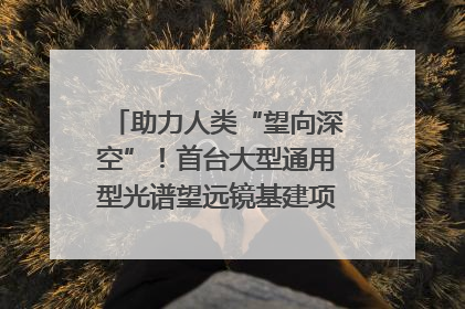 助力人类“望向深空”！首台大型通用型光谱望远镜基建项目破土动工