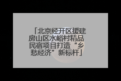 北京经开区援建房山区水峪村精品民宿项目打造“乡愁经济”新标杆