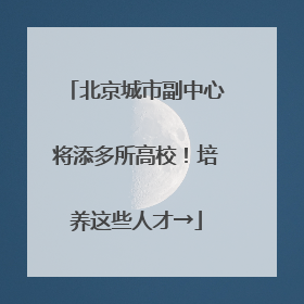 北京城市副中心将添多所高校！培养这些人才→