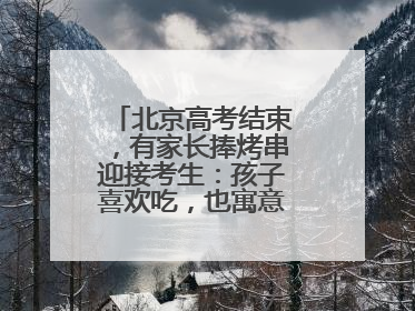北京高考结束，有家长捧烤串迎接考生：孩子喜欢吃，也寓意“考好了”