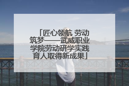 匠心领航 劳动筑梦——武威职业学院劳动研学实践育人取得新成果
