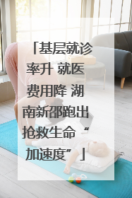 基层就诊率升 就医费用降 湖南新邵跑出抢救生命“加速度”