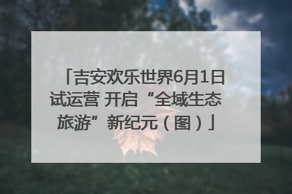 吉安欢乐世界6月1日试运营 开启“全域生态旅游”新纪元（图）