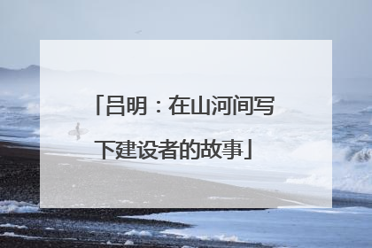 吕明：在山河间写下建设者的故事