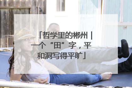 哲学里的郴州｜一个“田”字，平和洞写得平旷