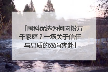 国科优选为何圈粉万千家庭？一场关于信任与品质的双向奔赴